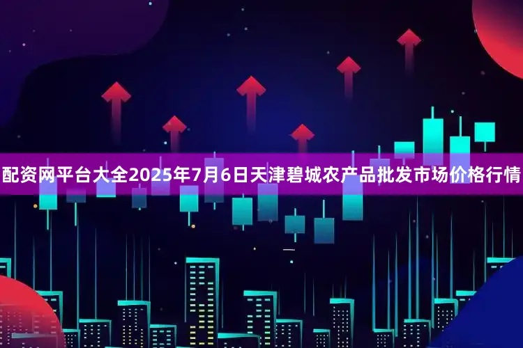 配资网平台大全2025年7月6日天津碧城农产品批发市场价格行情