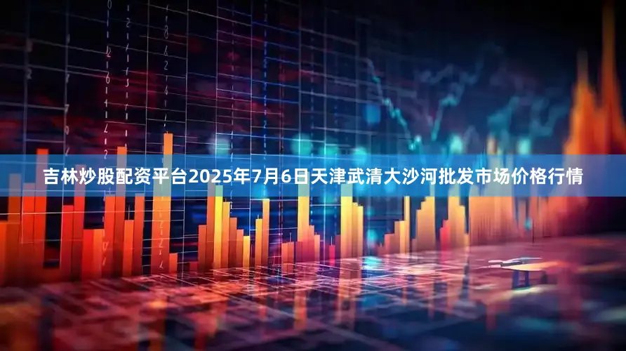 吉林炒股配资平台2025年7月6日天津武清大沙河批发市场价格行情