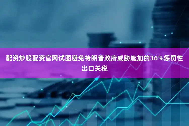配资炒股配资官网试图避免特朗普政府威胁施加的36%惩罚性出口关税
