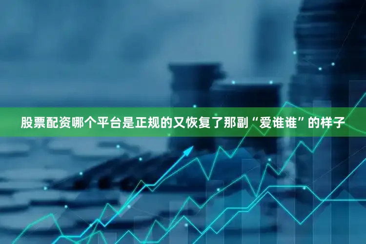 股票配资哪个平台是正规的又恢复了那副“爱谁谁”的样子
