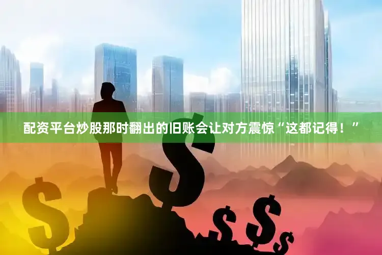 配资平台炒股那时翻出的旧账会让对方震惊“这都记得！”