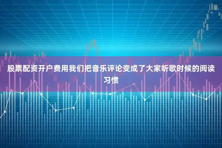 股票配资开户费用我们把音乐评论变成了大家听歌时候的阅读习惯