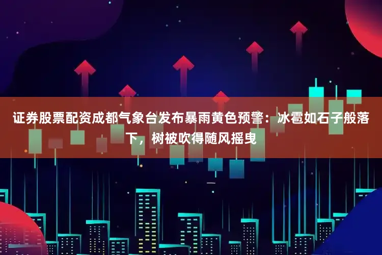 证券股票配资成都气象台发布暴雨黄色预警：冰雹如石子般落下，树被吹得随风摇曳
