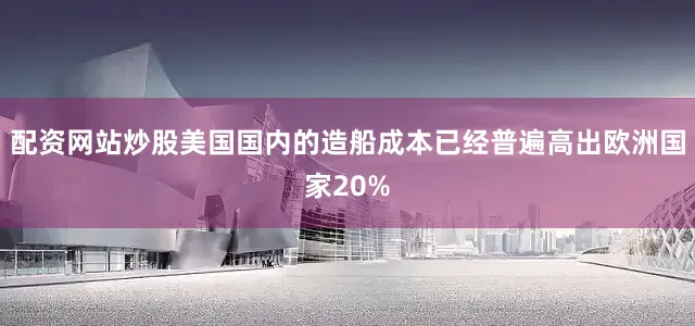 配资网站炒股美国国内的造船成本已经普遍高出欧洲国家20%