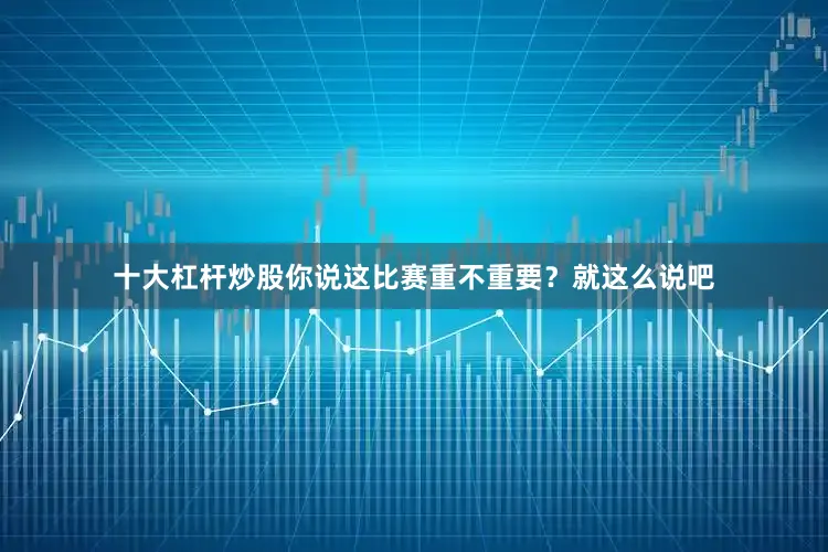 十大杠杆炒股你说这比赛重不重要？就这么说吧