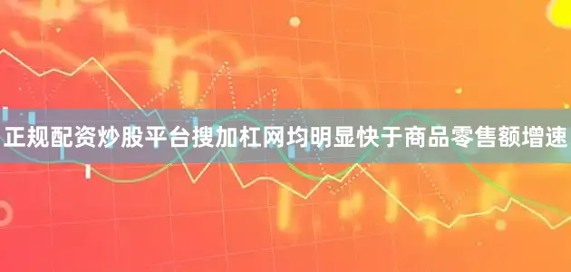正规配资炒股平台搜加杠网均明显快于商品零售额增速