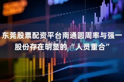 东莞股票配资平台南通圆周率与强一股份存在明显的 “人员重合”
